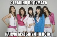 страшно подумать какую музыку они поют