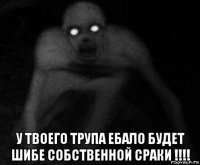  у твоего трупа ебало будет шибе собственной сраки !!!!