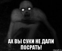  ах вы суки не дали посрать!
