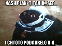 nash plan- titanik...ser.. i chtoto podgorelo o-o ..