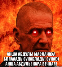  анша абдуль! маслачиха бляааадь сукаблядь! сука!)) анша абдуль! кара вечная!