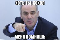 хоть ты, хохол меня помнишь