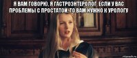 я вам говорю, я гастроэнтеролог. если у вас проблемы с простатой, то вам нужно к урологу 