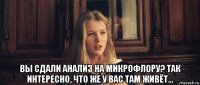  вы сдали анализ на микрофлору? так интересно, что же у вас там живёт...