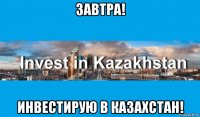 завтра! инвестирую в казахстан!