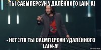 - ты саемперсун удалённого lain-а! - нет это ты саемперсун удалённого lain-а!