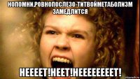 нопомни,ровнопосле30-титвойметаболизм замедлится неееет!неет!неееееееет!
