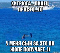 хитрюга... пипец просто...))) у меня сын за это по жопе получает..))