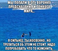 мы попали в эту воронку предсказания и тонкого мира... я сильнее, ты косвенно.. но трепаться об этом не стоит. надо попробовать что то изменить.
