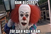 вам весело? тогда я иду к вам.