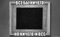 всё бы ничего, но ничего. и всё.