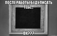 после работы буду писать тебе... ок???