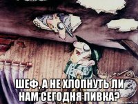  шеф, а не хлопнуть ли нам сегодня пивка?