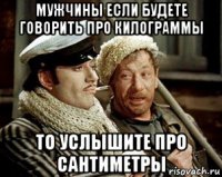мужчины если будете говорить про килограммы то услышите про сантиметры