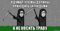я думал, что мы должны приходить за людьми а не косить траву