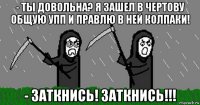 - ты довольна? я зашел в чертову общую упп и правлю в ней колпаки! - заткнись! заткнись!!!
