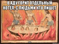 в аду горит отдельный котёл, с людьми кто пишет ...
