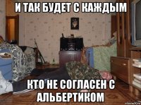 и так будет с каждым кто не согласен с альбертиком