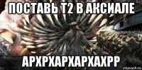 поставь т2 в аксиале архрхархархахрр
