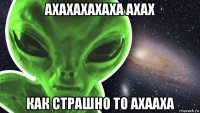 ахахахахаха ахах как страшно то ахааха