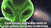  я вам больше микрочипы паять не буду. дебилы. обезьяны безмозглые