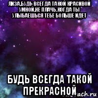 лиза,будь всегда такой красивой умной,не плачь,когда ты улыбаешься тебе больше идет будь всегда такой прекрасной