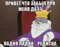 привет что забыл про меня да?? ладно ладно... редиска