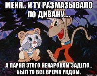 меня.. и ту размазывало по дивану.... а парня этого ненароком задело.. был то все время рядом.