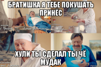 братишка я тебе покушать принёс хули ты сделал ты чё мудак