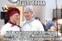 рецепт плова берём сначала укропу потоп кошачью жопу 25 картошек 17 мандовошек ведро воды и хуй туды охапку дров и плов готов