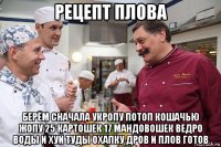 рецепт плова берём сначала укропу потоп кошачью жопу 25 картошек 17 мандовошек ведро воды и хуй туды охапку дров и плов готов