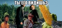 ты его видишь? 