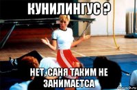 кунилингус ? нет, саня таким не занимаетса