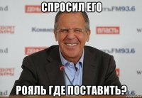спросил его рояль где поставить?