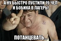 а ну быстро пустили 19 чел и бобика в лагерь! потанцевать...
