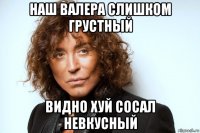 наш валера слишком грустный видно хуй сосал невкусный
