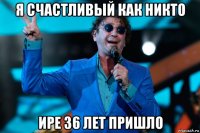 я счастливый как никто ире 36 лет пришло