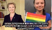  он, как порядочный мужчина, всё это долго терпел, а потом сказал: "а ну его нахуй! хочу орального секса!"