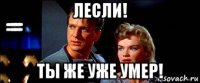 лесли! ты же уже умер!