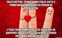 лиза кортюх, твои совместные фото с ромочкой на меня впечатления не произвели у тебя таких ромочек было как блох на дворняге и как у рыбы чешуи, всё равно потом ко мне вернёшься