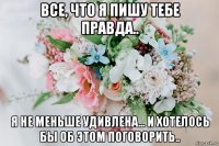 все, что я пишу тебе правда.. я не меньше удивлена... и хотелось бы об этом поговорить..