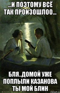 ...и поэтому всё так произошлоо... бля..домой уже поплыли казанова ты мой блин