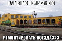 ка мы можем без него ремонтировать поезда???