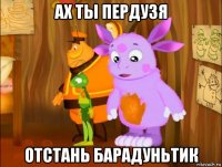 ах ты пердузя отстань барадуньтик