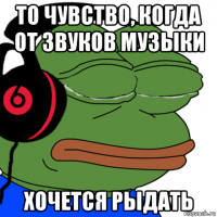 то чувство, когда от звуков музыки хочется рыдать