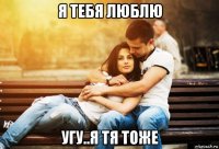 я тебя люблю угу..я тя тоже