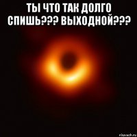 ты что так долго спишь??? выходной??? 