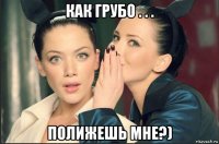 как грубо . . . полижешь мне?)