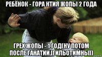 ребёнок - гора нтия жопы 2 года грех жопы - 1 год(ну потом после ганатии.[гильотимны])