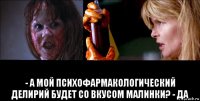  - а мой психофармакологический делирий будет со вкусом малинки? - да